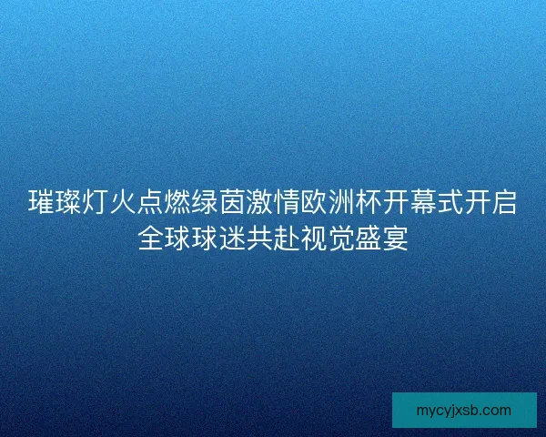 璀璨灯火点燃绿茵激情欧洲杯开幕式开启全球球迷共赴视觉盛宴