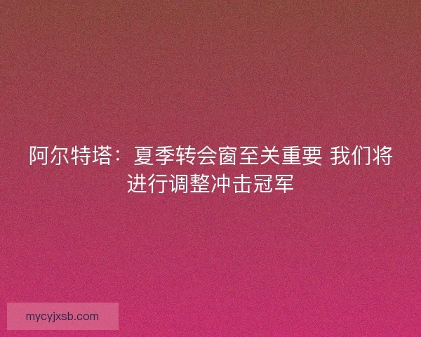 阿尔特塔：夏季转会窗至关重要 我们将进行调整冲击冠军