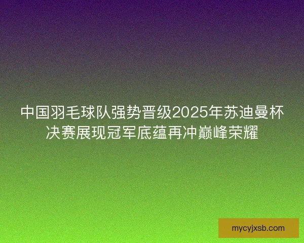 中国羽毛球队强势晋级2025年苏迪曼杯决赛展现冠军底蕴再冲巅峰荣耀