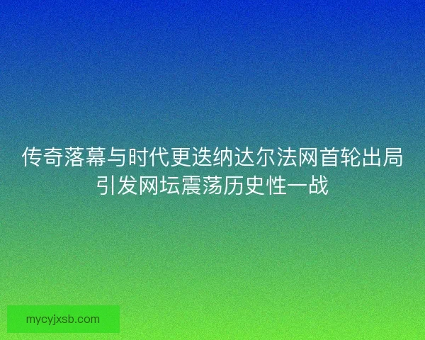 传奇落幕与时代更迭纳达尔法网首轮出局引发网坛震荡历史性一战