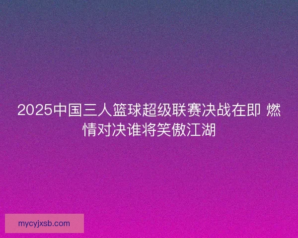 2025中国三人篮球超级联赛决战在即 燃情对决谁将笑傲江湖