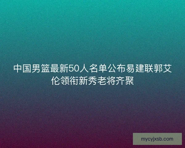 中国男篮最新50人名单公布易建联郭艾伦领衔新秀老将齐聚