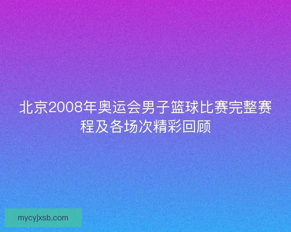 北京2008年奥运会男子篮球比赛完整赛程及各场次精彩回顾