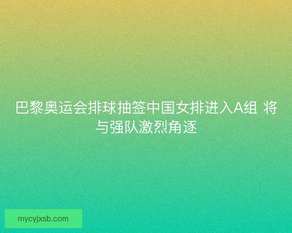 巴黎奥运会排球抽签中国女排进入A组 将与强队激烈角逐
