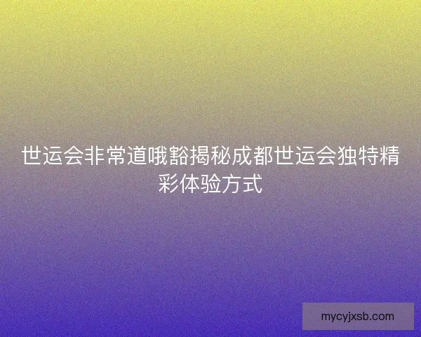 世运会非常道哦豁揭秘成都世运会独特精彩体验方式