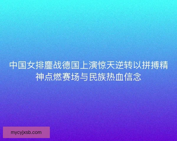 中国女排鏖战德国上演惊天逆转以拼搏精神点燃赛场与民族热血信念
