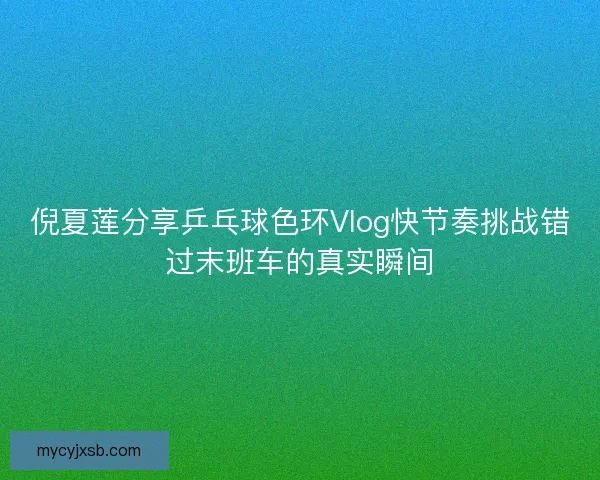倪夏莲分享乒乓球色环Vlog快节奏挑战错过末班车的真实瞬间