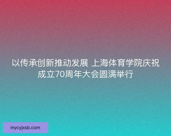 以传承创新推动发展 上海体育学院庆祝成立70周年大会圆满举行